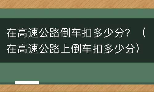在高速公路倒车扣多少分？（在高速公路上倒车扣多少分）