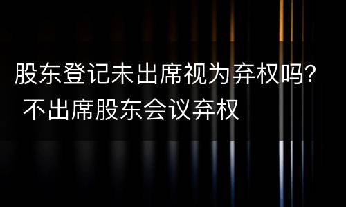 股东登记未出席视为弃权吗？ 不出席股东会议弃权