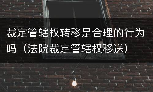 裁定管辖权转移是合理的行为吗（法院裁定管辖权移送）