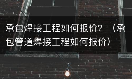 承包焊接工程如何报价？（承包管道焊接工程如何报价）