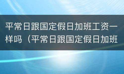 平常日跟国定假日加班工资一样吗（平常日跟国定假日加班工资一样吗合理吗）