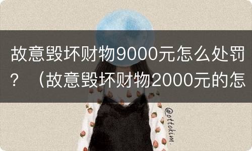 故意毁坏财物9000元怎么处罚？（故意毁坏财物2000元的怎么处理）