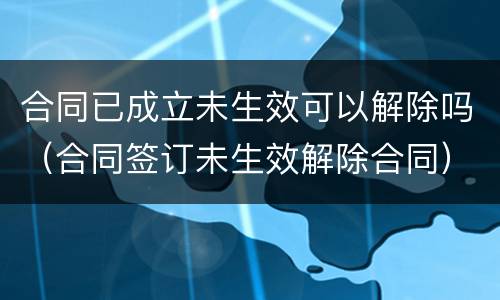 合同已成立未生效可以解除吗（合同签订未生效解除合同）