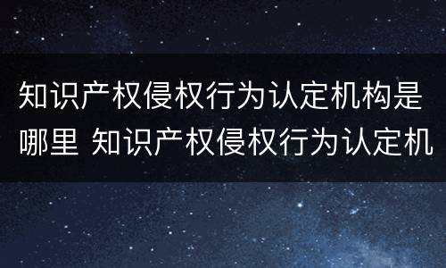 知识产权侵权行为认定机构是哪里 知识产权侵权行为认定机构是哪里负责