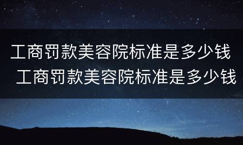 工商罚款美容院标准是多少钱 工商罚款美容院标准是多少钱呢