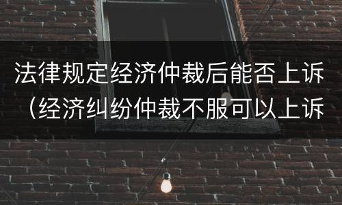 法律规定经济仲裁后能否上诉（经济纠纷仲裁不服可以上诉吗）
