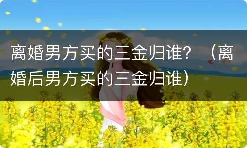 离婚男方买的三金归谁？（离婚后男方买的三金归谁）