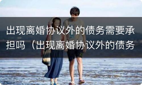 出现离婚协议外的债务需要承担吗（出现离婚协议外的债务需要承担吗）