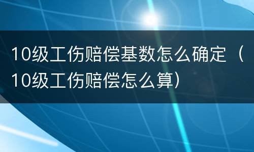 10级工伤赔偿基数怎么确定（10级工伤赔偿怎么算）