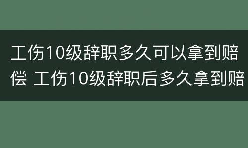 工伤10级辞职多久可以拿到赔偿 工伤10级辞职后多久拿到赔偿