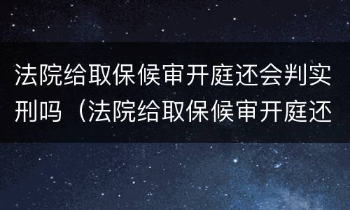 法院给取保候审开庭还会判实刑吗（法院给取保候审开庭还会判实刑吗多久）