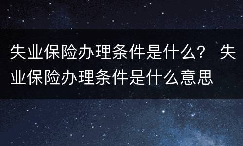失业保险办理条件是什么？ 失业保险办理条件是什么意思