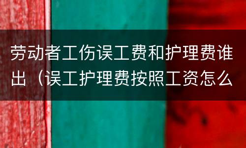 劳动者工伤误工费和护理费谁出（误工护理费按照工资怎么赔偿）