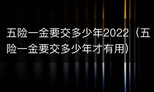 五险一金要交多少年2022（五险一金要交多少年才有用）