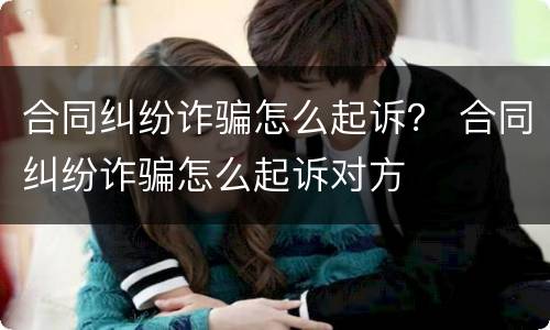 合同纠纷诈骗怎么起诉？ 合同纠纷诈骗怎么起诉对方