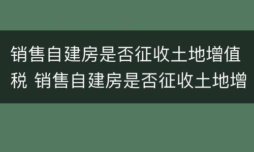 销售自建房是否征收土地增值税 销售自建房是否征收土地增值税呢