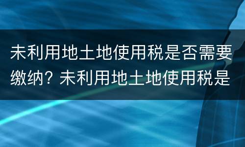 未利用地土地使用税是否需要缴纳? 未利用地土地使用税是否需要缴纳增值税
