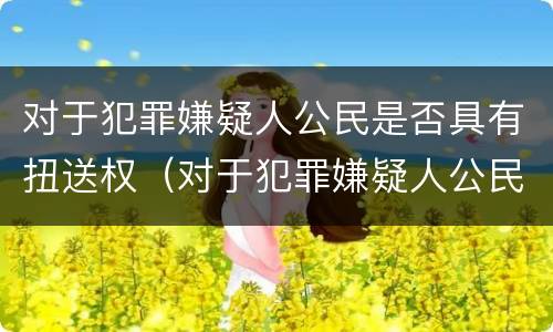 对于犯罪嫌疑人公民是否具有扭送权（对于犯罪嫌疑人公民是否具有扭送权力）