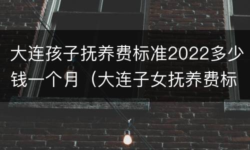 大连孩子抚养费标准2022多少钱一个月（大连子女抚养费标准）