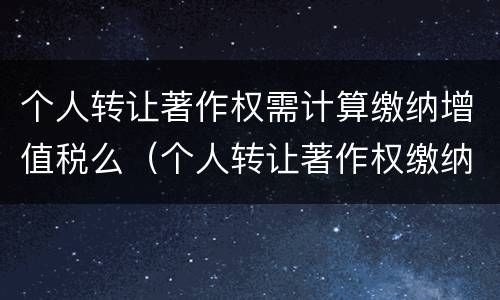个人转让著作权需计算缴纳增值税么（个人转让著作权缴纳增值税吗）