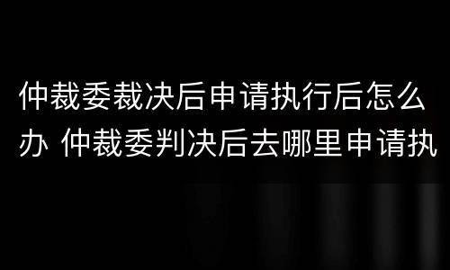 仲裁委裁决后申请执行后怎么办 仲裁委判决后去哪里申请执行