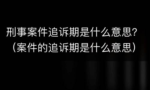 刑事案件追诉期是什么意思？（案件的追诉期是什么意思）