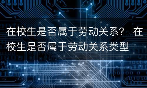 在校生是否属于劳动关系？ 在校生是否属于劳动关系类型