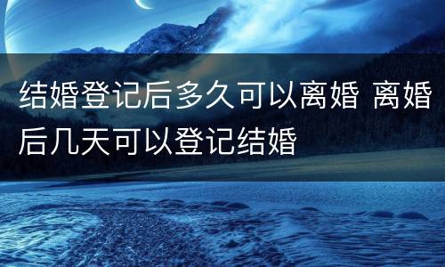 结婚登记后多久可以离婚 离婚后几天可以登记结婚