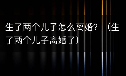 生了两个儿子怎么离婚？（生了两个儿子离婚了）