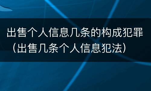 出售个人信息几条的构成犯罪（出售几条个人信息犯法）