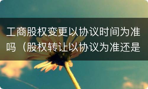 工商股权变更以协议时间为准吗（股权转让以协议为准还是工商变更）