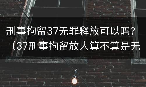 刑事拘留37无罪释放可以吗？（37刑事拘留放人算不算是无罪）