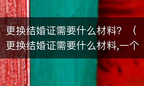 更换结婚证需要什么材料？（更换结婚证需要什么材料,一个人去可以吗）