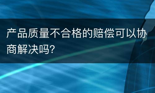 产品质量不合格的赔偿可以协商解决吗？