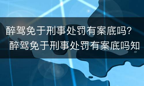 醉驾免于刑事处罚有案底吗？ 醉驾免于刑事处罚有案底吗知乎