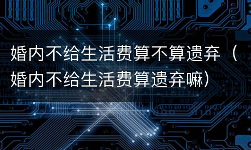 婚内不给生活费算不算遗弃（婚内不给生活费算遗弃嘛）