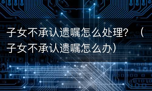 子女不承认遗嘱怎么处理？（子女不承认遗嘱怎么办）