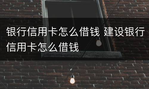 银行信用卡怎么借钱 建设银行信用卡怎么借钱