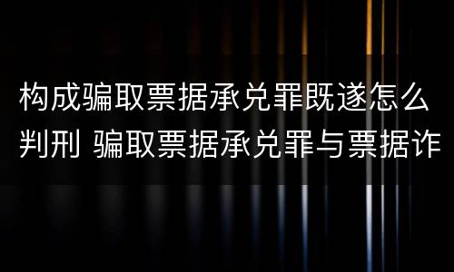 构成骗取票据承兑罪既遂怎么判刑 骗取票据承兑罪与票据诈骗罪区别