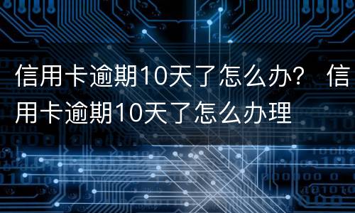 信用卡逾期10天了怎么办？ 信用卡逾期10天了怎么办理