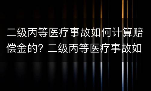 二级丙等医疗事故如何计算赔偿金的? 二级丙等医疗事故如何计算赔偿金的比例