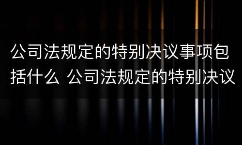 公司法规定的特别决议事项包括什么 公司法规定的特别决议事项包括什么意思