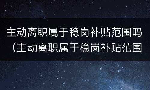 主动离职属于稳岗补贴范围吗（主动离职属于稳岗补贴范围吗为什么）