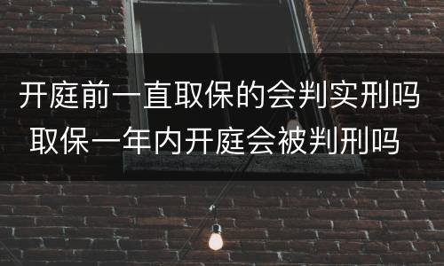 开庭前一直取保的会判实刑吗 取保一年内开庭会被判刑吗