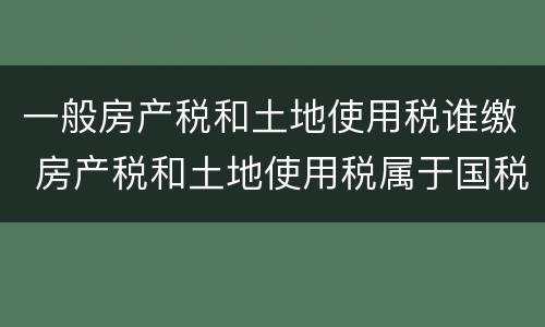 一般房产税和土地使用税谁缴 房产税和土地使用税属于国税还是地税