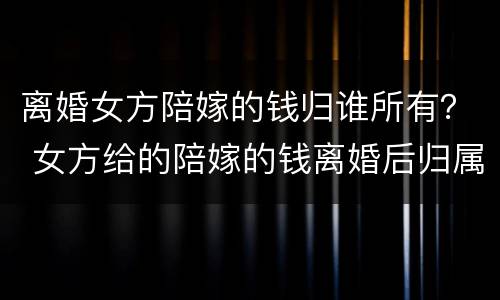 离婚女方陪嫁的钱归谁所有？ 女方给的陪嫁的钱离婚后归属