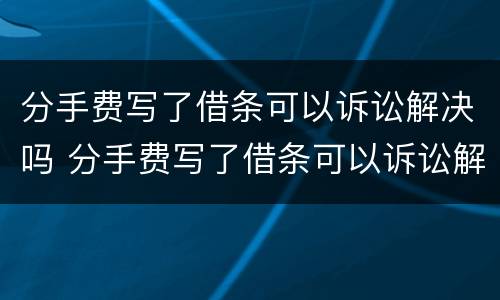 分手费写了借条可以诉讼解决吗 分手费写了借条可以诉讼解决吗有效吗