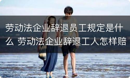 劳动法企业辞退员工规定是什么 劳动法企业辞退工人怎样赔偿