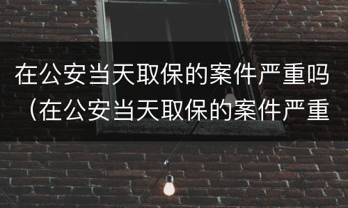 在公安当天取保的案件严重吗（在公安当天取保的案件严重吗怎么办）