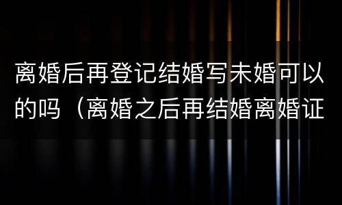 离婚后再登记结婚写未婚可以的吗（离婚之后再结婚离婚证还有用吗）